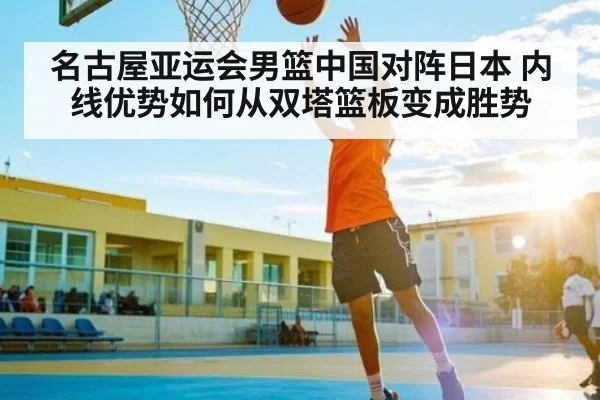 名古屋亚运会男篮中国对阵日本 内线优势如何从双塔篮板变成胜势