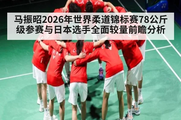 马振昭2026年世界柔道锦标赛78公斤级参赛与日本选手全面较量前瞻分析