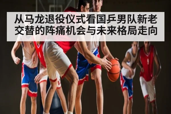 从马龙退役仪式看国乒男队新老交替的阵痛机会与未来格局走向